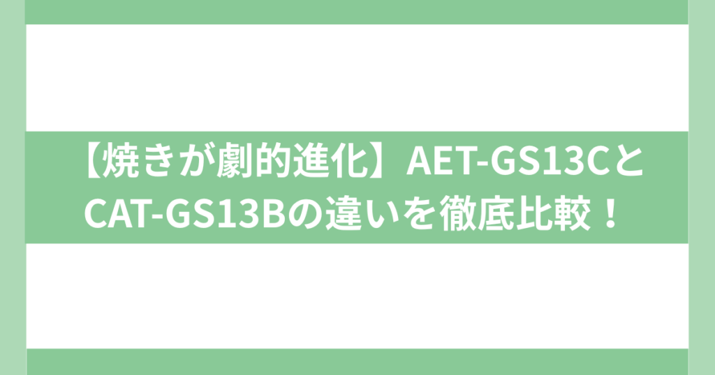 【焼きが劇的進化】AET-GS13CとCAT-GS13Bの違い
